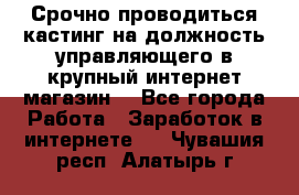 Срочно проводиться кастинг на должность управляющего в крупный интернет-магазин. - Все города Работа » Заработок в интернете   . Чувашия респ.,Алатырь г.